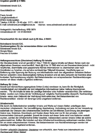 Angaben gemäß § 5 TMG: Schreinerei Arnold E.K. Geschäftsführer: Frank Arnold Langäckerstraße 4  Telefon: 0 93 92 - 78 40 oder  0171 - 496 10 31E-mail: schreinerei.arnold@freenet.de     Internet:  www.schreinerei-arnold-web.de/      97904 Dorfprozelten Amtsgericht: Aschaffenburg HRB 3974 Umsatzsteuer - ID:  DE 913622829 Verantwortlich für den Inhalt nach § 55 Abs. 2 RStV:  Schreinerei Arnold E.K. Quellenangaben für die verwendeten Bilder und Grafiken: Schreinerei Arnold E.K. Google Maps Freunde & Kunden Haftungsausschluss (Disclaimer) Haftung für Inhalte Als Diensteanbieter sind wir gemäß § 7 Abs.1 TMG für eigene Inhalte auf diesen Seiten nach den  allgemeinen Gesetzen verantwortlich. Nach §§ 8 bis 10 TMG sind wir als Diensteanbieter jedoch  nicht  verpflichtet, übermittelte oder gespeicherte fremde Informationen zu überwachen oder nach  Umständen zu forschen, die auf eine rechtswidrige Tätigkeit hinweisen. Verpflichtungen zur  Entfernung oder Sperrung der Nutzung von Informationen nach den allgemeinen Gesetzen bleiben  hiervon unberührt. Eine diesbezügliche Haftung ist jedoch erst ab dem Zeitpunkt der Kenntnis einer  konkreten Rechtsverletzung möglich. Bei Bekanntwerden von ents prechenden Rechtsverletzungen  werden wir diese Inhalte umgehend entfernen. Haftung für Links : Soweit auf Internet - Nutzungsangebote Dritter (Links) verwiesen ist, kann für die Richtigkeit,  Vollständigkeit und Aktualität der dort mitgeteilten Information en keine Haftung übernommen  werden. Für die Inhalte ist stets der jeweilige Betreiber oder Anbieter verantwortlich. Die verlinkten  Seiten  wurden zum Zeitpunkt der Verlinkung auf mögliche Rechtsverstöße überprüft. Rechtswidrige  Inhalte  waren zum Zeitpu nkt der Verlinkung nicht erkennbar. Bei Bekanntwerden von  Rechtsverstößen  werden wir derartige Links umgehend entfernen. Urheberrecht : Die durch die Seitenbetreiber erstellten Inhalte und Werke auf diesen Seiten unterliegen dem  deutschen Urheberrecht. Die Vervielfältigung, Bearbeitung, Verbreitung und jede Art der Verwertung  außerhalb der Grenzen des Urheberrechtes bedürfen der schriftlichen Zustimmung des jeweiligen  Autors bzw. Erstellers. Downloads und Kopien dieser Seite sin d nur für den privaten, nicht  kommerziellen Gebrauch gestattet. Soweit die Inhalte auf dieser Seite nicht vom Betreiber erstellt  wurden, werden die Urheberrechte Dritter beachtet. Insbesondere werden Inhalte Dritter als solche  gekennzeichnet. Sollten Si e trotzdem auf eine Urheberrechtsverletzung aufmerksam werden, bitten  wir um einen entsprechenden Hinweis. Bei Bekanntwerden von Rechtsverletzungen werden wir  derartige Inhalte umgehend entfernen. Quellen:  eRecht24 Disclaimer ,  Disclaimer von eRecht24, dem Portal zum Internetrecht von  Rechtsanwalt Sören Siebert
